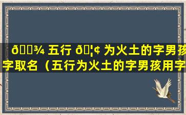 🌾 五行 🦢 为火土的字男孩用字取名（五行为火土的字男孩用字取名可以吗）